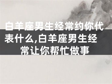 白羊座男生经常约你代表什么,白羊座男生经常让你帮忙做事