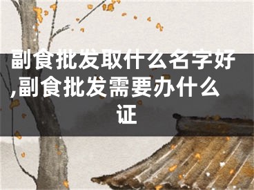 副食批发取什么名字好,副食批发需要办什么证