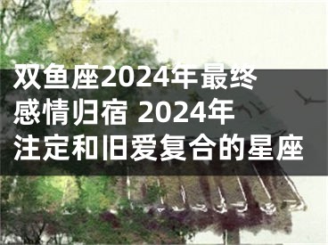 双鱼座2024年最终感情归宿 2024年注定和旧爱复合的星座