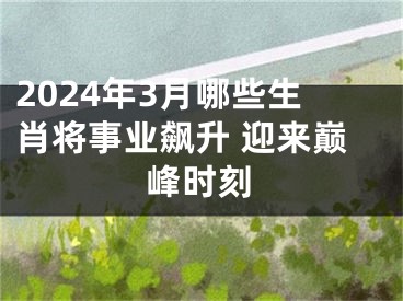 2024年3月哪些生肖将事业飙升 迎来巅峰时刻