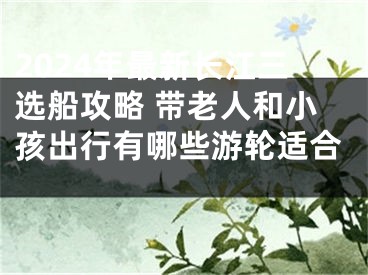 2024年最新长江三选船攻略 带老人和小孩出行有哪些游轮适合 