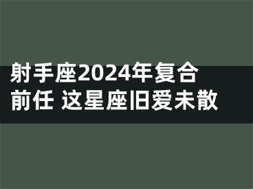 射手座2024年复合前任 这星座旧爱未散