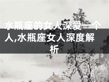 水瓶座的女人深爱一个人,水瓶座女人深度解析