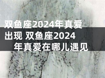 双鱼座2024年真爱出现 双鱼座2024年真爱在哪儿遇见