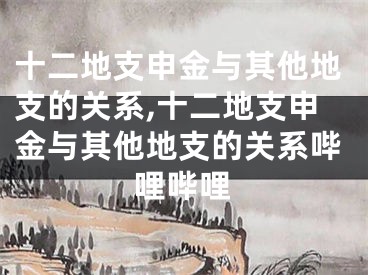 十二地支申金与其他地支的关系,十二地支申金与其他地支的关系哔哩哔哩