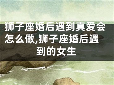 狮子座婚后遇到真爱会怎么做,狮子座婚后遇到的女生
