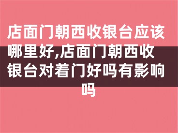 店面门朝西收银台应该哪里好,店面门朝西收银台对着门好吗有影响吗