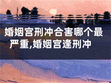 婚姻宫刑冲合害哪个最严重,婚姻宫逢刑冲