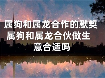 属狗和属龙合作的默契 属狗和属龙合伙做生意合适吗