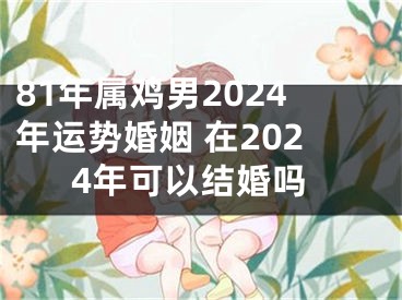 81年属鸡男2024年运势婚姻 在2024年可以结婚吗