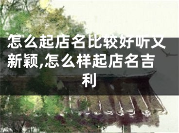 怎么起店名比较好听又新颖,怎么样起店名吉利
