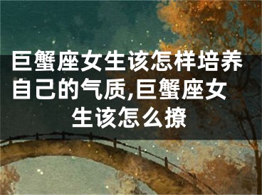 巨蟹座女生该怎样培养自己的气质,巨蟹座女生该怎么撩