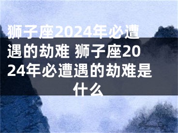 狮子座2024年必遭遇的劫难 狮子座2024年必遭遇的劫难是什么