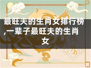 最旺夫的生肖女排行榜,一辈子最旺夫的生肖女