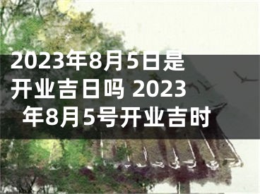 2023年8月5日是开业吉日吗 2023年8月5号开业吉时