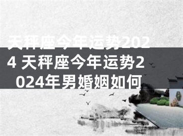 天秤座今年运势2024 天秤座今年运势2024年男婚姻如何
