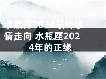 水瓶男2024最终感情走向 水瓶座2024年的正缘