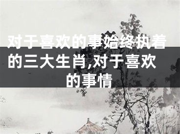 对于喜欢的事始终执着的三大生肖,对于喜欢的事情