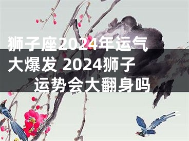 狮子座2024年运气大爆发 2024狮子运势会大翻身吗