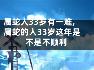 属蛇人33岁有一难,属蛇的人33岁这年是不是不顺利