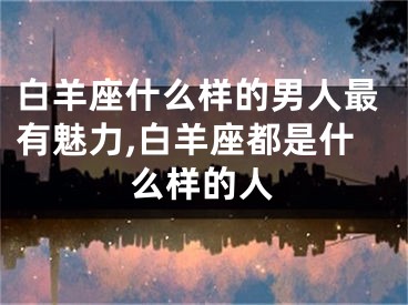 白羊座什么样的男人最有魅力,白羊座都是什么样的人