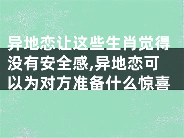 异地恋让这些生肖觉得没有安全感,异地恋可以为对方准备什么惊喜