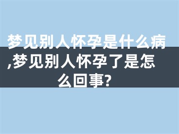 梦见别人怀孕是什么病,梦见别人怀孕了是怎么回事?
