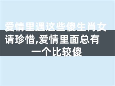 爱情里遇这些傻生肖女请珍惜,爱情里面总有一个比较傻