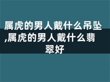 属虎的男人戴什么吊坠,属虎的男人戴什么翡翠好