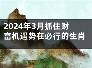 2024年3月抓住财富机遇势在必行的生肖