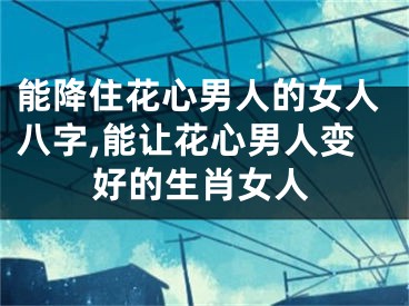 能降住花心男人的女人八字,能让花心男人变好的生肖女人
