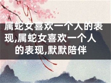 属蛇女喜欢一个人的表现,属蛇女喜欢一个人的表现,默默陪伴