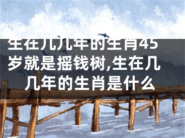 生在几几年的生肖45岁就是摇钱树,生在几几年的生肖是什么