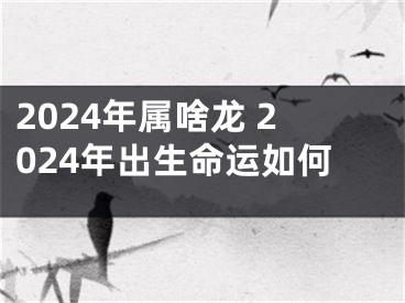 2024年属啥龙 2024年出生命运如何