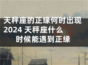 天秤座的正缘何时出现2024 天秤座什么时候能遇到正缘