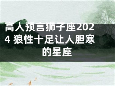 高人预言狮子座2024 狼性十足让人胆寒的星座
