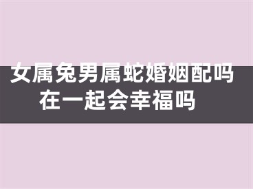 女属兔男属蛇婚姻配吗 在一起会幸福吗