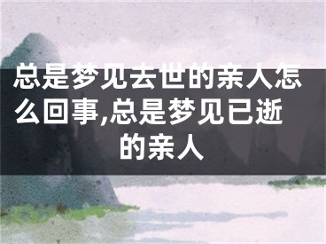 总是梦见去世的亲人怎么回事,总是梦见已逝的亲人