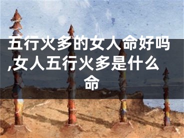 五行火多的女人命好吗,女人五行火多是什么命