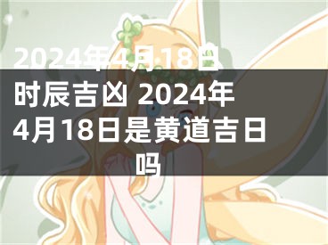 2024年4月18日时辰吉凶 2024年4月18日是黄道吉日吗 