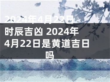 2024年4月22日时辰吉凶 2024年4月22日是黄道吉日吗 