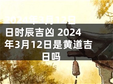 2024年3月12日日时辰吉凶 2024年3月12日是黄道吉日吗 