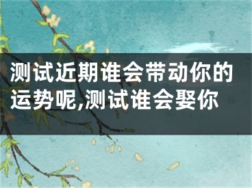 测试近期谁会带动你的运势呢,测试谁会娶你