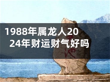 1988年属龙人2024年财运财气好吗