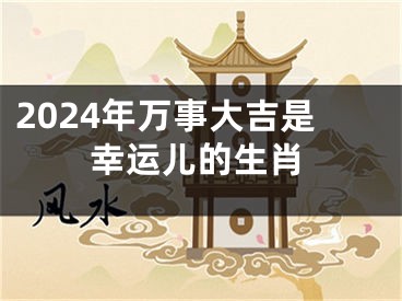 2024年万事大吉是幸运儿的生肖