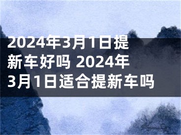 2024年3月1日提新车好吗 2024年3月1日适合提新车吗