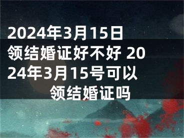 2024年3月15日领结婚证好不好 2024年3月15号可以领结婚证吗