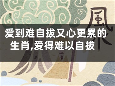 爱到难自拔又心更累的生肖,爱得难以自拔