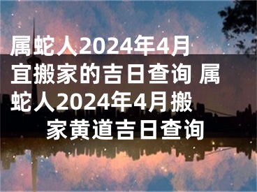 属蛇人2024年4月宜搬家的吉日查询 属蛇人2024年4月搬家黄道吉日查询