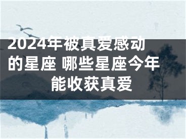 2024年被真爱感动的星座 哪些星座今年能收获真爱